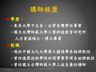 講師經歷
      學歷：
             東吳大學中文系、企管系雙學位畢業
             國立台灣師範大學工業科技教育研究所
             人力資源碩士、博士畢業
      教職：
             現任中國文化大學勞工關係學系助理教授
             曾任德霖技術學院休閒事業管理系助理教授
             曾任國立台灣師範大學工技系兼任講師
                   這一生你為何而來/白景文
2012/04/21                        2
 