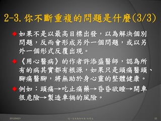 2-3.你不斷重複的問題是什麼(3/3)
       如果不是以最高目標出發，以為解決個別
       問題，反而會形成另外一個問題，或以另
       外一個形式反覆出現。
       《用心醫病》的作者許添盛醫師，認為所
       有的病其實都有根源，如果只是頭痛醫頭、
       腳痛醫腳，將無助於身心靈的整體健康。
       例如：頭痛→吃止痛藥→昏昏欲睡→開車
       很危險→製造車禍的風險。

2012/04/21   這一生你為何而來/白景文    22
 