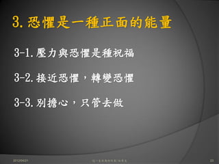 3.恐懼是一種正面的能量

3-1.壓力與恐懼是種祝福

3-2.接近恐懼，轉變恐懼

3-3.別擔心，只管去做




2012/04/21   這一生你為何而來/白景文   23
 