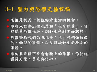 3-1.壓力與恐懼是種祝福
      恐懼是從另一個觀點看生活的機會。
      印度人認為恐懼也是種「生命能量」，可
      以追尋恐懼根源，調和生命到更好狀態。
      恐懼帶給我們的祝福是：指引我們必須做
      的、學習的事情，以及能提升生活層次的
      事情。
      當你真正停下來看看臉上的恐懼，你就能
      獲得力量、勇氣與信心。

2012/04/21   這一生你為何而來/白景文   24
 