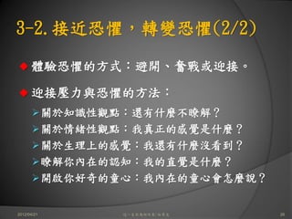 3-2.接近恐懼，轉變恐懼(2/2)

      體驗恐懼的方式：避開、奮戰或迎接。

      迎接壓力與恐懼的方法：
             關於知識性觀點：還有什麼不瞭解？
             關於情緒性觀點：我真正的感覺是什麼？
             關於生理上的感覺：我還有什麼沒看到？
             瞭解你內在的認知：我的直覺是什麼？
             開啟你好奇的童心：我內在的童心會怎麼說？


2012/04/21          這一生你為何而來/白景文    26
 