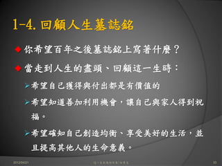 1-4.回顧人生墓誌銘
      你希望百年之後墓誌銘上寫著什麼？
      當走到人生的盡頭、回顧這一生時：
             希望自己獲得與付出都是有價值的
             希望知道善加利用機會，讓自己與家人得到祝
             福。
             希望確知自己創造均衡、享受美好的生活，並
             且提高其他人的生命意義。
2012/04/21          這一生你為何而來/白景文    33
 
