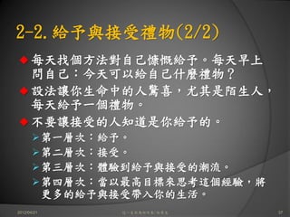 2-2.給予與接受禮物(2/2)
      每天找個方法對自己慷慨給予。每天早上
      問自己：今天可以給自己什麼禮物？
      設法讓你生命中的人驚喜，尤其是陌生人，
      每天給予一個禮物。
      不要讓接受的人知道是你給予的。
             第一層次：給予。
             第二層次：接受。
             第三層次：體驗到給予與接受的潮流。
             第四層次：當以最高目標來思考這個經驗，將
             更多的給予與接受帶入你的生活。
2012/04/21          這一生你為何而來/白景文    37
 