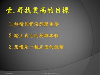 壹.尋找更高的目標
    1.熱情其實沒那麼重要

    2.踏上自己的英雄旅程

    3.恐懼是一種正面的能量




2012/04/21   這一生你為何而來/白景文   6
 