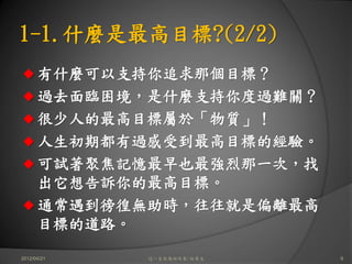 1-1.什麼是最高目標?(2/2)
      有什麼可以支持你追求那個目標？
      過去面臨困境，是什麼支持你度過難關？
      很少人的最高目標屬於「物質」！
      人生初期都有過感受到最高目標的經驗。
      可試著聚焦記憶最早也最強烈那一次，找
      出它想告訴你的最高目標。
      通常遇到徬徨無助時，往往就是偏離最高
      目標的道路。

2012/04/21   這一生你為何而來/白景文   9
 