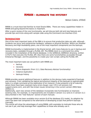 High Availability Boot Camp: RMAN - Eliminate the Mystery



                        RMAN - ELIMINATE THE MYSTERY
                                                                               Nelson Calero, UYOUG


RMAN is a must-have tool familiar to most Oracle DBAs. There are many capabilities hidden in
RMAN and going beyond the basics is important.
After a quick review of the core functionality, we will discuss both old and new features and
provide tips and tricks along with sample code using the Command Line Interface (CLI).


INTRODUCTION
One of the most important tasks of the DBA is to ensure that production data are safe, although
incidents can occur and compromise hardware, software or physical facilities. Within our Disaster
Recovery and High Availability plans, one of the most important components are the backups.

RMAN functionality is implemented in the Oracle kernel, with many features to use in backup and
recovery tasks, available through a PL/SQL API. The RMAN client is a command line utility
included in the installation of the Oracle database, in the $ORACLE_HOME/bin directory, written
in Pro*C that executes the PL/SQL API. Also there are some functionalities accessible through
Enterprise Manager, and the possibility to create your own scripts calling the PL/SQL API.


The most important tasks we can perform with RMAN are:
         •   backup
         •   recovery
         •   failure diagnostic (from 11.1, Data Recovery Advisor functionality)
         •   instance duplication
         •   backups history


RMAN provides several additional features in addition to the obvious tasks expected of backups
and recovery. From validating the logical and physical integrity of the backups to sophisticated
tasks in a single command as the duplication of an instance. It also presents a lot of maturity,
where there have been resolved many errors (bugs): over 170 in all versions (ref:
support.oracle.com), and with few known issues remaining in the current version (MOS Note
247611.1).
Additionally, each new version of the database incorporate new functionaliies or improves
existing ones. For example, 11 improvements are included in version 11.2 and 21 in version 11.1
(documented in the "new features" section of each manual).

Although RMAN has been available since version 8 of the database (CLI mode), its adoption by
users has been low compared to the alternative of developing scripts that perform backups
manually.
This article will show the advantages of using RMAN, with examples to motivate those who do
not use it yet, and help leverage their capabilities to those who already use it.


                                               1                                              Session #492
 