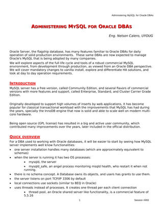 Administering MySQL for Oracle DBAs



               ADMINISTERING MYSQL FOR ORACLE DBAS
                                                                    Eng. Nelson Calero, UYOUG



Oracle Server, the flagship database, has many features familiar to Oracle DBAs for daily
operation of solid production environments. These same DBAs are now expected to manage
Oracle's MySQL that is being adopted by many companies.
We will explore aspects of the full life cycle and tools of a robust commercial MySQL
environment, from development through production, as viewed from an Oracle DBA perspective.
We will cover mandatory changes to vanilla install, explore and differentiate HA solutions, and
look at day to day operation requirements.


INTRODUCTION
MySQL server has a free version, called Community Edition, and several flavors of commercial
versions with more features and support, called Enterprise, Standard, and Cluster Carrier Grade
Edition.


Originally developed to support high volumes of inserts by web applications, it has become
popular for classical transactional workload with the improvements that MySQL has had during
the years, specially the InnoDB engine that now is solid and able to scale well on modern multi-
core hardware.


Being open source (GPL license) has resulted in a big and active user community, which
contributed many improvements over the years, later included in the official distribution.


QUICK    OVERVIEW
For a DBA used to working with Oracle databases, it will be easier to start by seeing how MySQL
server implements well know functionalities:
•   one server installation handles many databases (which are approximately equivalent to
    schemas)
•   when the server is running it has two OS processes:
          •   mysqld, the server
          • mysqld_safe, an angel process monitoring msqld health, who restart it when not
          running.
•   there is no schema concept. A Database owns its objects, and users has grants to use them.
•   the server listens on port TCP/IP 3306 by default
•   local connections use sockets (similar to BEQ in Oracle)
•   uses threads instead of processes. It creates one thread per each client connection
          • thread pool, an Oracle shared server like functionality, is a commercial feature of
          5.5.16
                                                1                                       Session #493
 