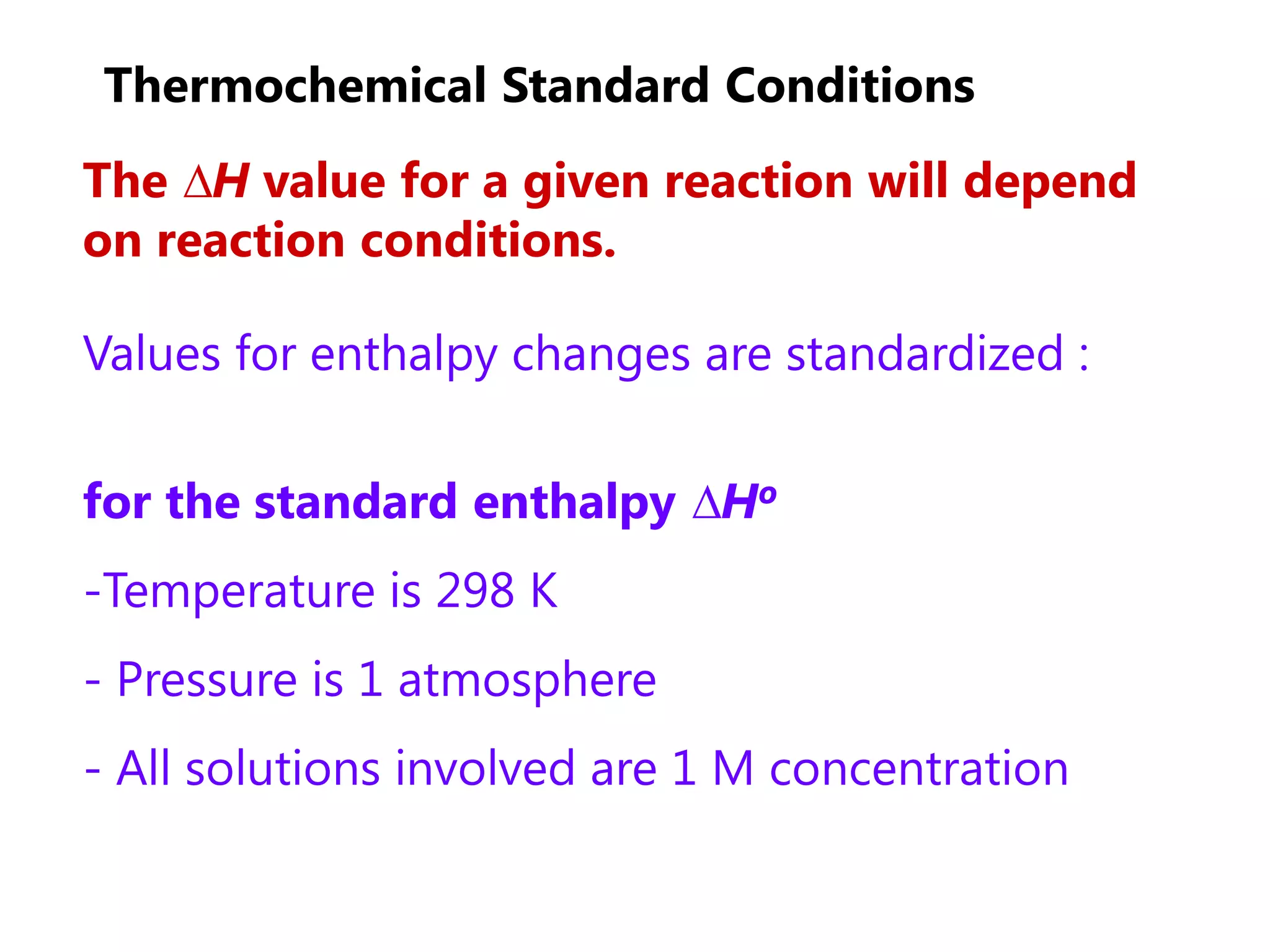 Thermochemical Standard Conditions
The ∆H value for a given reaction will depend
on reaction conditions.

Values for enthalpy changes are standardized :


for the standard enthalpy ∆Ho
-Temperature is 298 K
- Pressure is 1 atmosphere
- All solutions involved are 1 M concentration
 