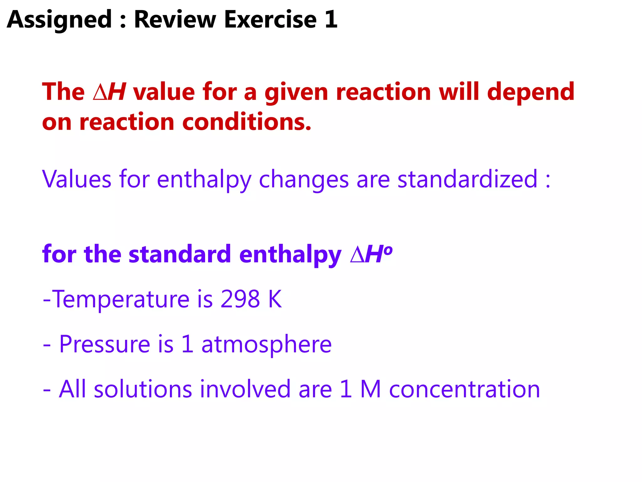 Assigned : Review Exercise 1

  The ∆H value for a given reaction will depend
  on reaction conditions.

  Values for enthalpy changes are standardized :


  for the standard enthalpy ∆Ho
  -Temperature is 298 K
  - Pressure is 1 atmosphere
  - All solutions involved are 1 M concentration
 