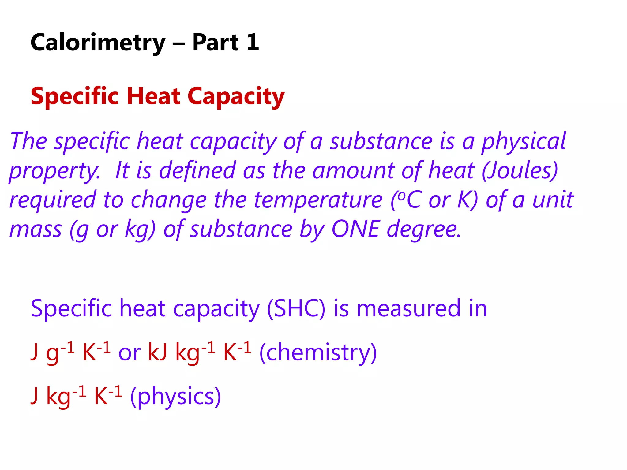 Calorimetry – Part 1

  Specific Heat Capacity
The specific heat capacity of a substance is a physical
property. It is defined as the amount of heat (Joules)
required to change the temperature (oC or K) of a unit
mass (g or kg) of substance by ONE degree.


  Specific heat capacity (SHC) is measured in
  J g-1 K-1 or kJ kg-1 K-1 (chemistry)
  J kg-1 K-1 (physics)
 