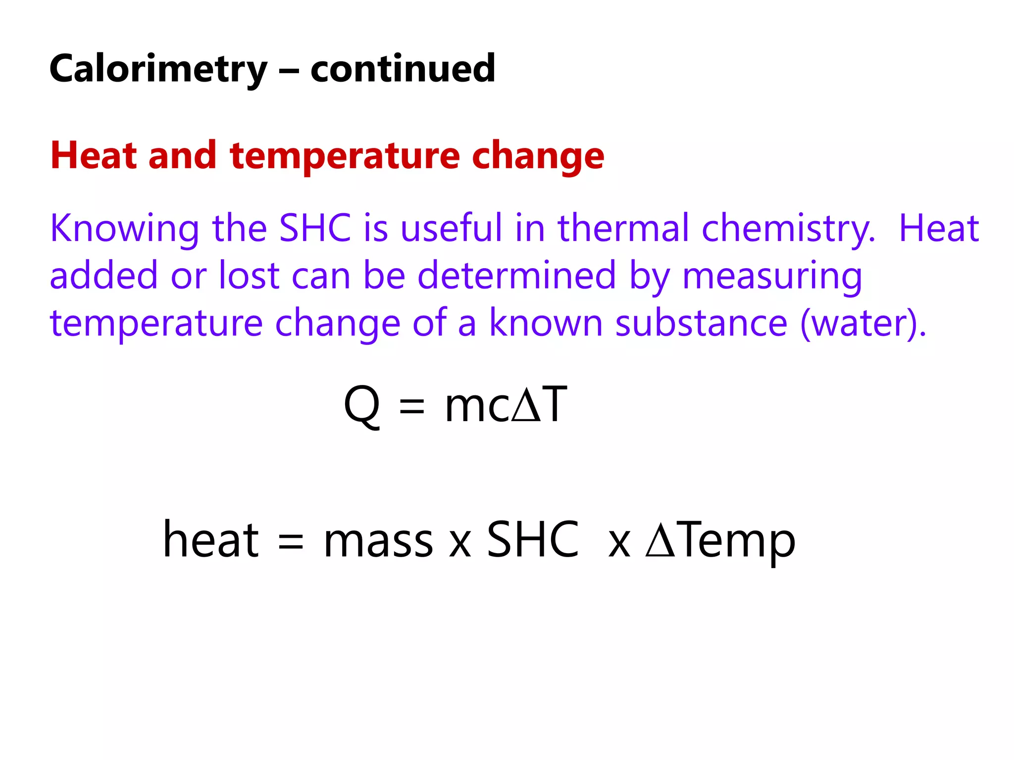 Calorimetry – continued

Heat and temperature change
Knowing the SHC is useful in thermal chemistry. Heat
added or lost can be determined by measuring
temperature change of a known substance (water).

                Q = mc∆T

      heat = mass x SHC x ∆Temp
 