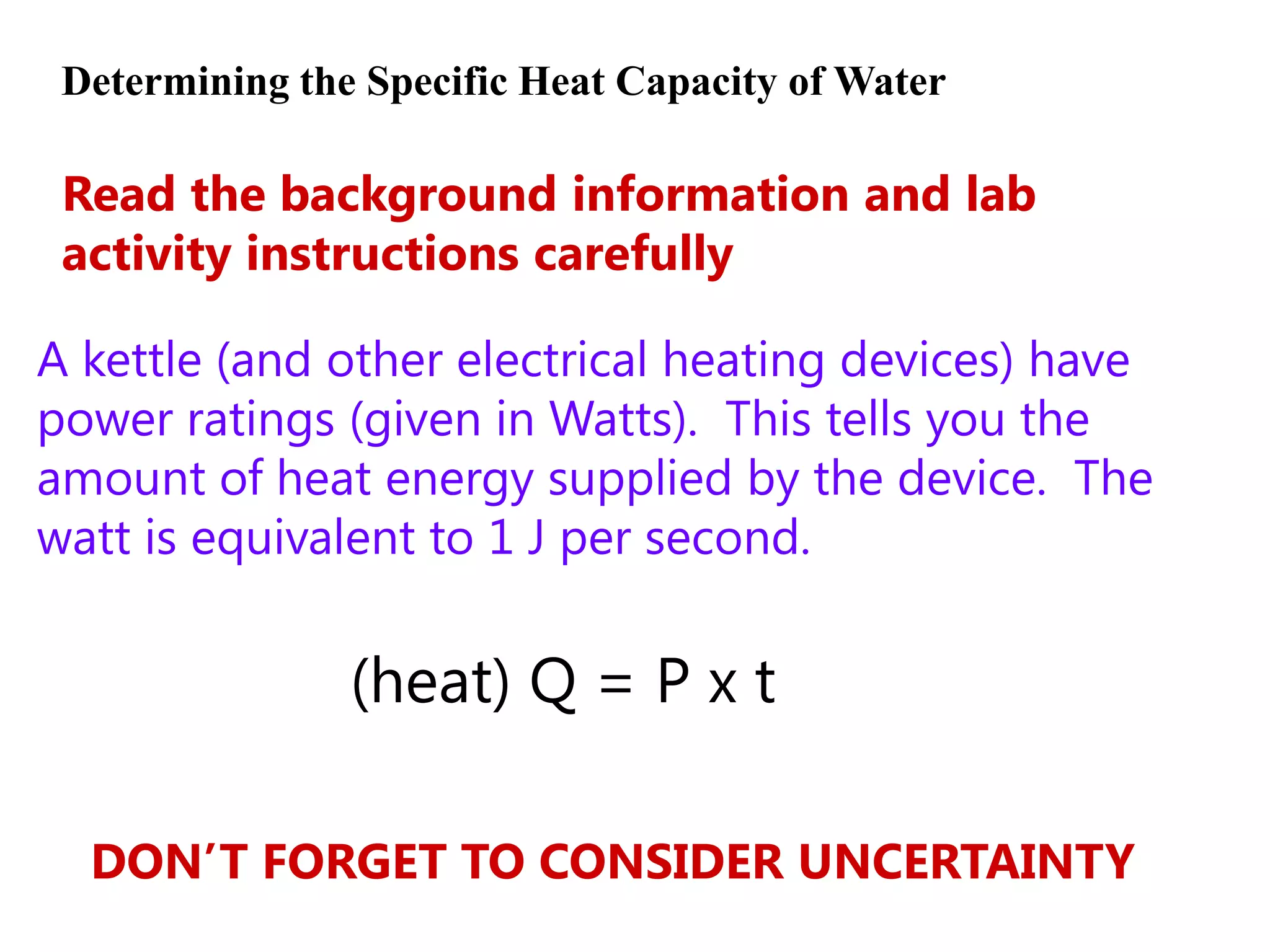 Determining the Specific Heat Capacity of Water

 Read the background information and lab
 activity instructions carefully

A kettle (and other electrical heating devices) have
power ratings (given in Watts). This tells you the
amount of heat energy supplied by the device. The
watt is equivalent to 1 J per second.


                (heat) Q = P x t

  DON’T FORGET TO CONSIDER UNCERTAINTY
 