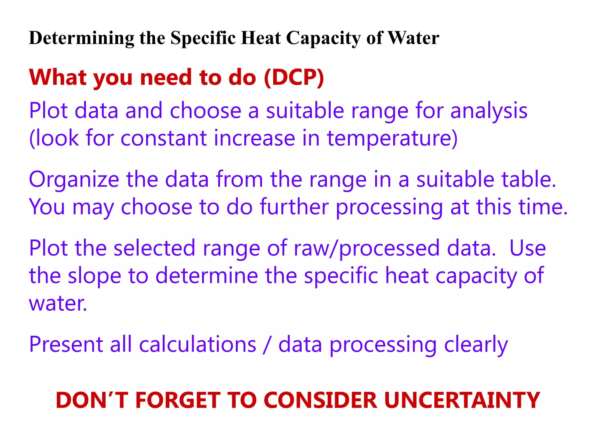 Determining the Specific Heat Capacity of Water

What you need to do (DCP)
Plot data and choose a suitable range for analysis
(look for constant increase in temperature)
Organize the data from the range in a suitable table.
You may choose to do further processing at this time.
Plot the selected range of raw/processed data. Use
the slope to determine the specific heat capacity of
water.
Present all calculations / data processing clearly

   DON’T FORGET TO CONSIDER UNCERTAINTY
 