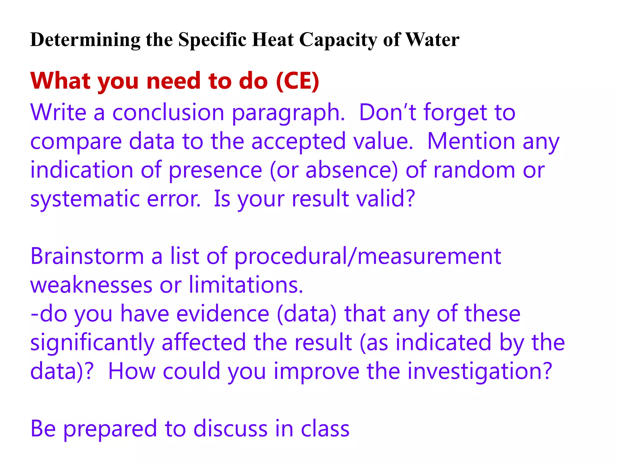 Determining the Specific Heat Capacity of Water

What you need to do (CE)
Write a conclusion paragraph. Don’t forget to
compare data to the accepted value. Mention any
indication of presence (or absence) of random or
systematic error. Is your result valid?

Brainstorm a list of procedural/measurement
weaknesses or limitations.
-do you have evidence (data) that any of these
significantly affected the result (as indicated by the
data)? How could you improve the investigation?

Be prepared to discuss in class
 