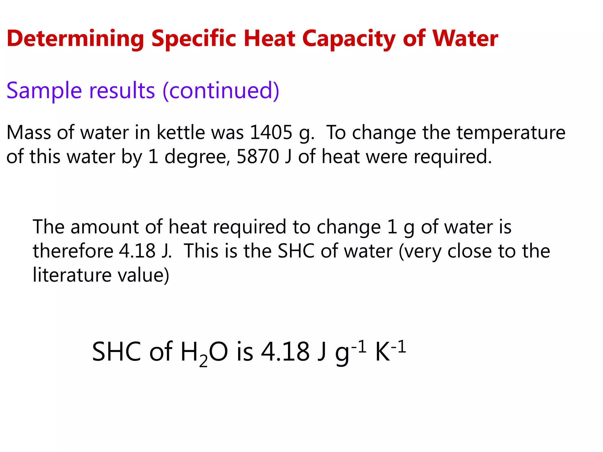 Determining Specific Heat Capacity of Water

Sample results (continued)
Mass of water in kettle was 1405 g. To change the temperature
of this water by 1 degree, 5870 J of heat were required.


  The amount of heat required to change 1 g of water is
  therefore 4.18 J. This is the SHC of water (very close to the
  literature value)


         SHC of H2O is 4.18 J g-1 K-1
 