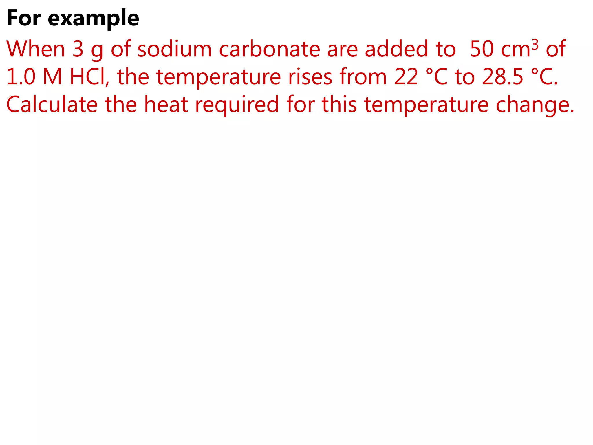 For example
When 3 g of sodium carbonate are added to 50 cm3 of
1.0 M HCl, the temperature rises from 22 °C to 28.5 °C.
Calculate the heat required for this temperature change.
 