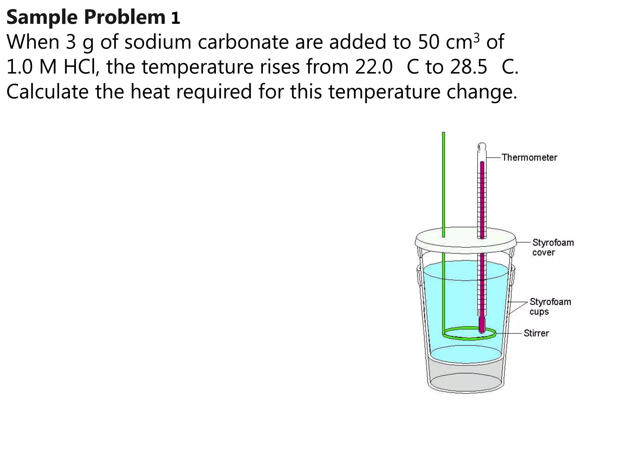 Sample Problem 1
When 3 g of sodium carbonate are added to 50 cm3 of
1.0 M HCl, the temperature rises from 22.0 C to 28.5 C.
Calculate the heat required for this temperature change.
 