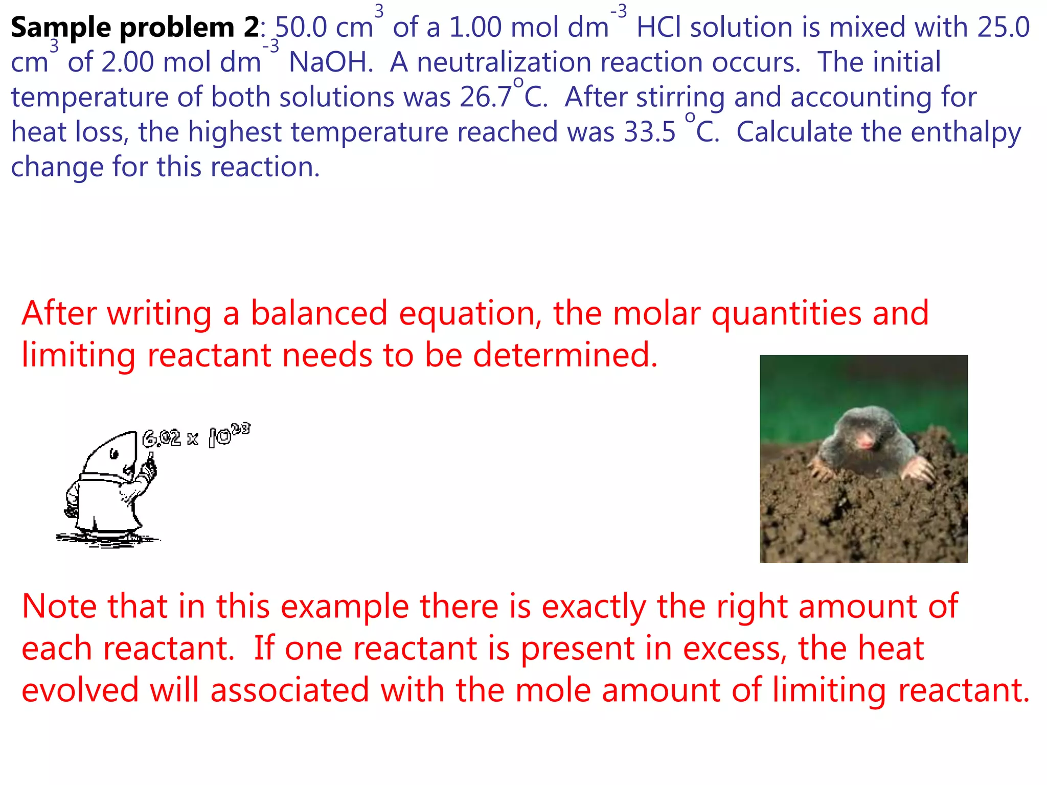 3                 -3
Sample problem 2: 50.0 cm of a 1.00 mol dm HCl solution is mixed with 25.0
   3                -3
cm of 2.00 mol dm NaOH. A neutralization reaction occurs. The initial
                                       o
temperature of both solutions was 26.7 C. After stirring and accounting for
                                                     o
heat loss, the highest temperature reached was 33.5 C. Calculate the enthalpy
change for this reaction.




After writing a balanced equation, the molar quantities and
limiting reactant needs to be determined.




Note that in this example there is exactly the right amount of
each reactant. If one reactant is present in excess, the heat
evolved will associated with the mole amount of limiting reactant.
 