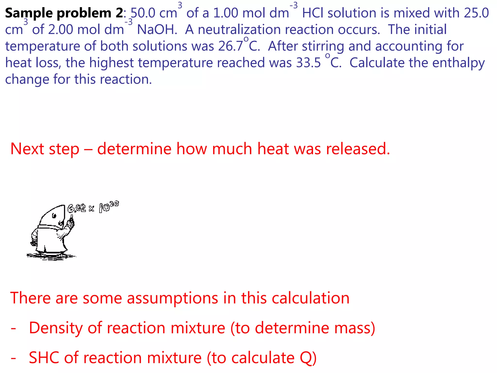 3                 -3
Sample problem 2: 50.0 cm of a 1.00 mol dm HCl solution is mixed with 25.0
   3                -3
cm of 2.00 mol dm NaOH. A neutralization reaction occurs. The initial
                                       o
temperature of both solutions was 26.7 C. After stirring and accounting for
                                                     o
heat loss, the highest temperature reached was 33.5 C. Calculate the enthalpy
change for this reaction.




Next step – determine how much heat was released.




There are some assumptions in this calculation
- Density of reaction mixture (to determine mass)
- SHC of reaction mixture (to calculate Q)
 
