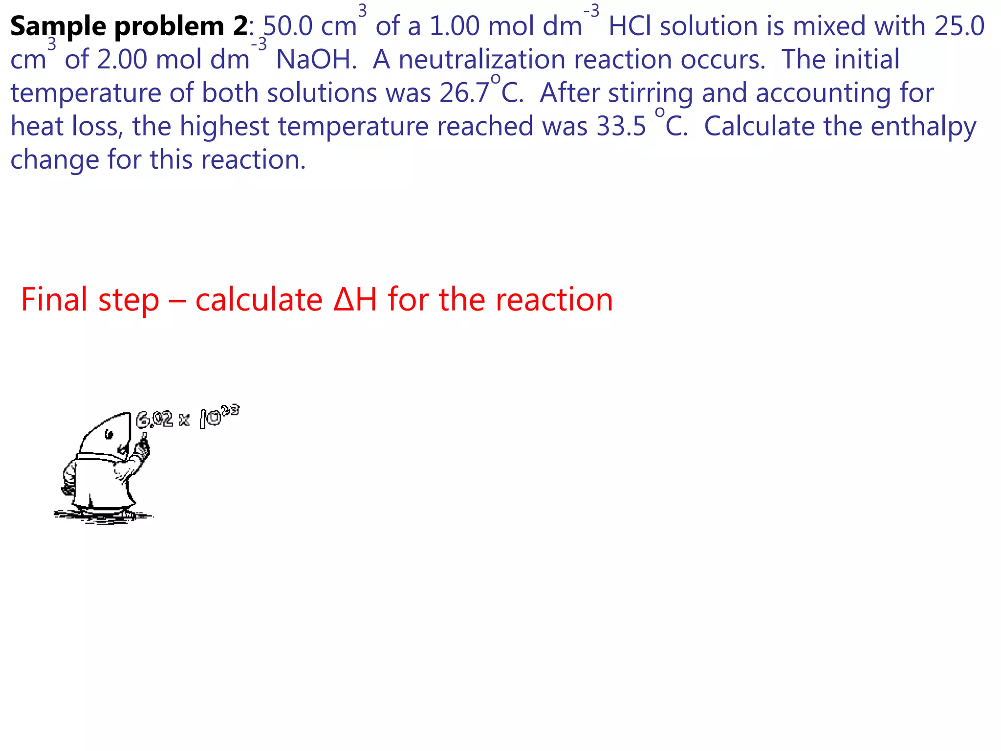 3                 -3
Sample problem 2: 50.0 cm of a 1.00 mol dm HCl solution is mixed with 25.0
   3                -3
cm of 2.00 mol dm NaOH. A neutralization reaction occurs. The initial
                                       o
temperature of both solutions was 26.7 C. After stirring and accounting for
                                                     o
heat loss, the highest temperature reached was 33.5 C. Calculate the enthalpy
change for this reaction.




Final step – calculate ΔH for the reaction
 