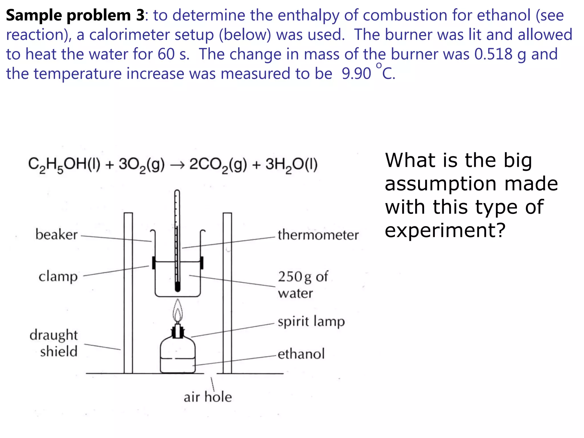 Sample problem 3: to determine the enthalpy of combustion for ethanol (see
reaction), a calorimeter setup (below) was used. The burner was lit and allowed
to heat the water for 60 s. The change in mass of the burner was 0.518 g and
                                                    o
the temperature increase was measured to be 9.90 C.




                                                    What is the big
                                                    assumption made
                                                    with this type of
                                                    experiment?
 