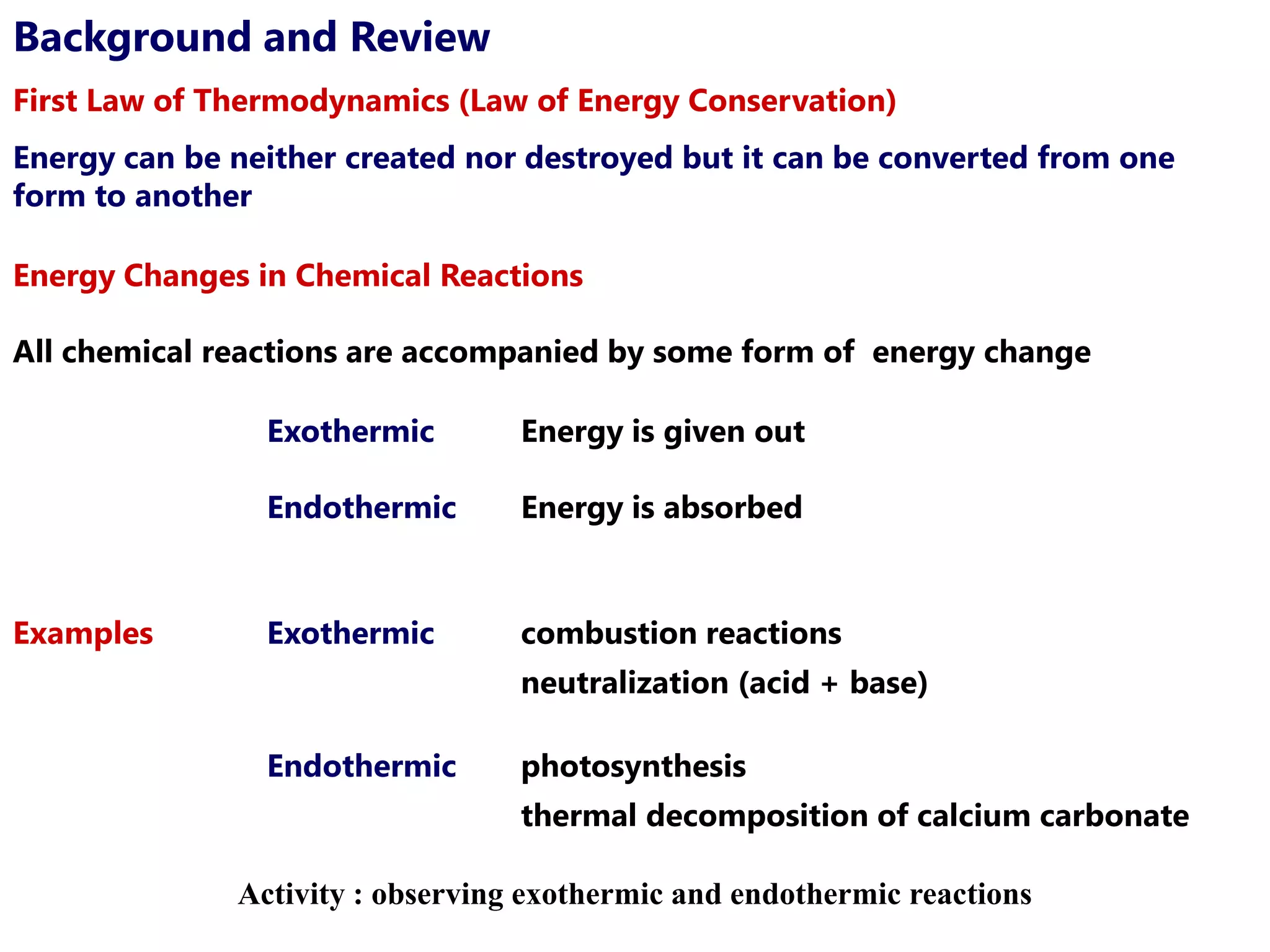 Background and Review
First Law of Thermodynamics (Law of Energy Conservation)
Energy can be neither created nor destroyed but it can be converted from one
form to another

Energy Changes in Chemical Reactions

All chemical reactions are accompanied by some form of energy change

                Exothermic        Energy is given out

                Endothermic       Energy is absorbed


Examples        Exothermic        combustion reactions
                                  neutralization (acid + base)

                Endothermic       photosynthesis
                                  thermal decomposition of calcium carbonate

              Activity : observing exothermic and endothermic reactions
 