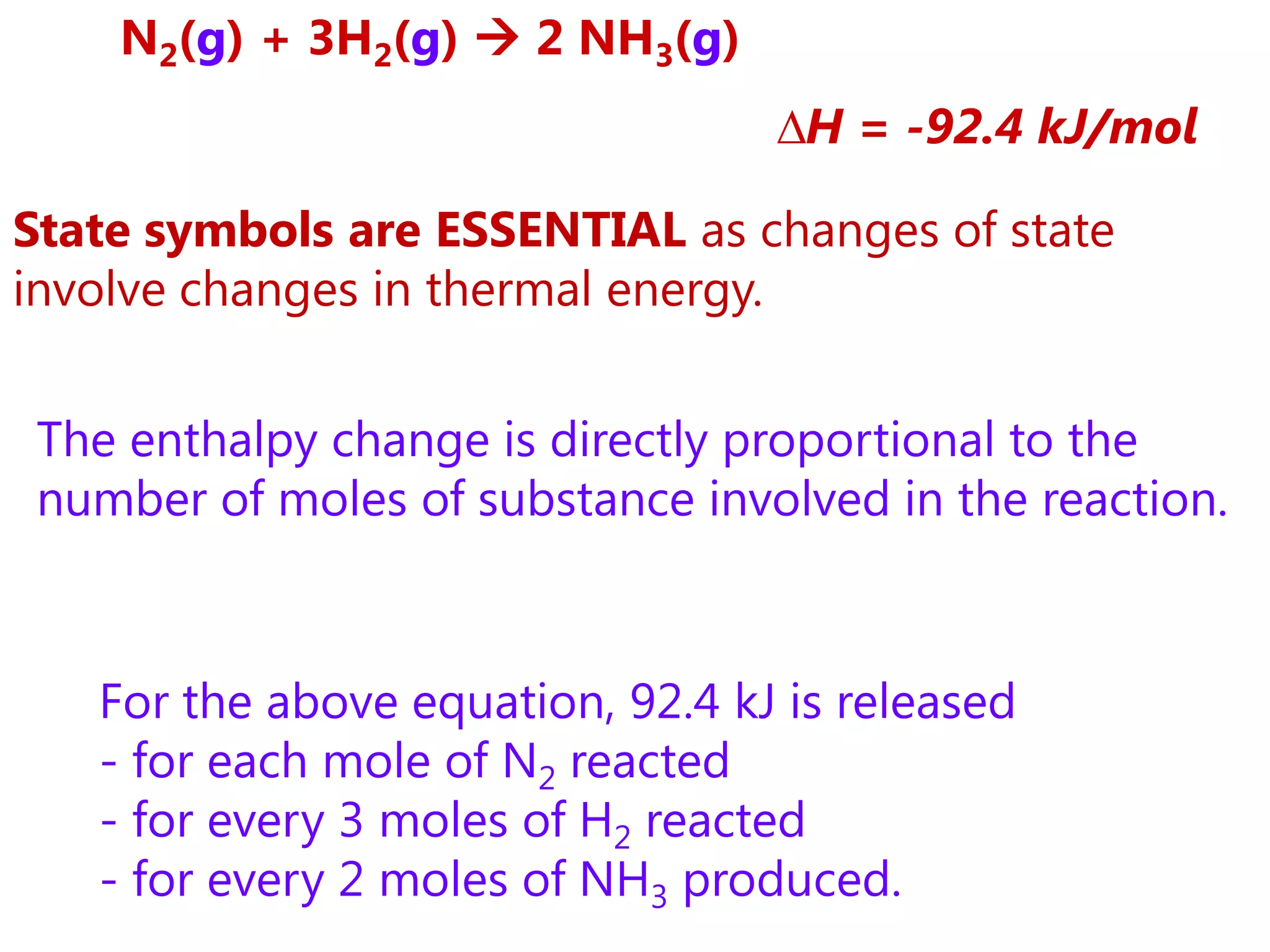 N2(g) + 3H2(g)  2 NH3(g)
                                  ∆H = -92.4 kJ/mol

State symbols are ESSENTIAL as changes of state
involve changes in thermal energy.


 The enthalpy change is directly proportional to the
 number of moles of substance involved in the reaction.



   For the above equation, 92.4 kJ is released
   - for each mole of N2 reacted
   - for every 3 moles of H2 reacted
   - for every 2 moles of NH3 produced.
 