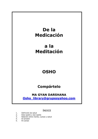 De la
Medicación
a la
Meditación
OSHO
Compártelo
MA GYAN DARSHANA
Osho_library@gruposyahoo.com
ÍNDICE
1. Definición de salud
2. Esta-opatía y esa-opatía
3. Relación entre mente, cuerpo y salud
4. El sanador
5. El cuerpo
 