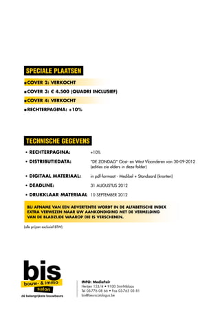 SPECIALE PLAATSEN
 ■ COVER 2: VERKOCHT

 ■ COVER 3: € 4.500 (QUADRI INCLUSIEF)

 ■ COVER 4: VERKOCHT

 ■ RECHTERPAGINA: +10%




  technische gegevens
  • Rechterpagina:	                  +10%

  • Distributiedata:	                "DE ZONDAG" Oost- en West Vlaanderen van 30-09-2012
    	                                (edities zie elders in deze folder)

  • Digitaal materiaal:	             in pdf-formaat - Medibel + Standaard (kranten)

  • Deadline:	                       31 AUGUSTUS 2012

  • DRUKKLAAR MATERIAAL 	 10 SEPTEMBER 2012

   Bij afname van een advertentie wordt in de alfabetische index
   EXTRA verwezen naar Uw aankondiging met de vermelding
   van de bladzijde waarop die is verschenen.

 (alle prijzen exclusief BTW)




                                INFO: MediaFair
                                Hertjen 153/4 • 9100 Sint-Niklaas
                                Tel 03-776 08 66 • Fax 03-765 03 81
dé belangrijkste bouwbeurs      bis@beurscatalogus.be
 