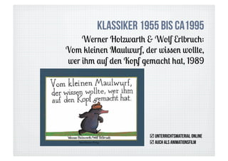 Klassiker 1955 bis ca1995
    Werner Holzwarth & Wolf Erlbruch:
Vom kleinen Maulwurf, der wissen wollte,
wer ihm auf den Kopf gemacht hat, 1989




                         Unterrichtsmaterial online
                         auch als ANimationsfilm
 