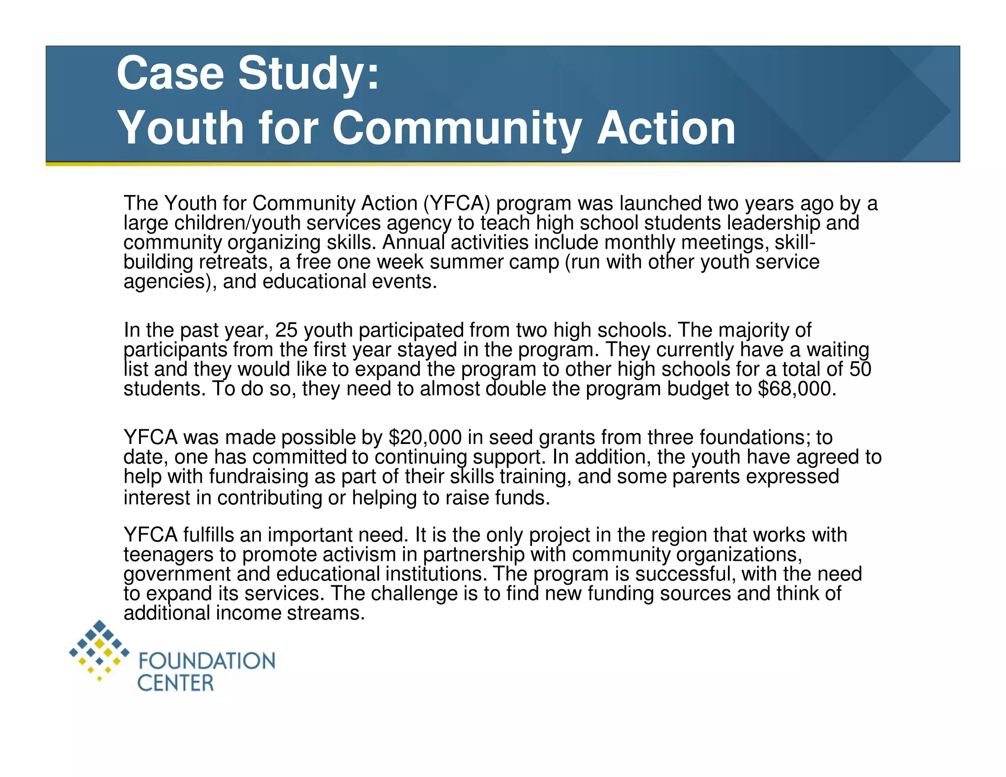 Case Study:
Youth for Community Action
The Youth for Community Action (YFCA) program was launched two years ago by a
large children/youth services agency to teach high school students leadership and
community organizing skills. Annual activities include monthly meetings, skill-
building retreats, a free one week summer camp (run with other youth service
agencies), and educational events.

In the past year, 25 youth participated from two high schools. The majority of
participants from the first year stayed in the program. They currently have a waiting
list and they would like to expand the program to other high schools for a total of 50
students. To do so, they need to almost double the program budget to $68,000.

YFCA was made possible by $20,000 in seed grants from three foundations; to
date, one has committed to continuing support. In addition, the youth have agreed to
help with fundraising as part of their skills training, and some parents expressed
interest in contributing or helping to raise funds.
YFCA fulfills an important need. It is the only project in the region that works with
teenagers to promote activism in partnership with community organizations,
government and educational institutions. The program is successful, with the need
to expand its services. The challenge is to find new funding sources and think of
additional income streams.
 