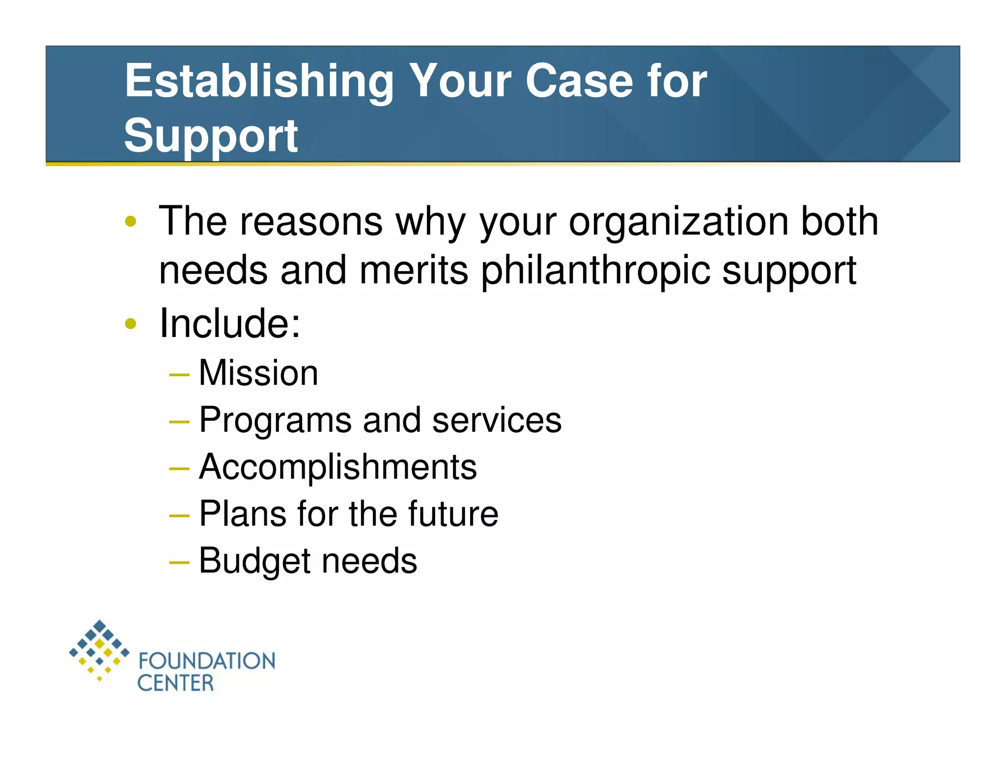 Establishing Your Case for
Support
• The reasons why your organization both
  needs and merits philanthropic support
• Include:
  – Mission
  – Programs and services
  – Accomplishments
  – Plans for the future
  – Budget needs
 