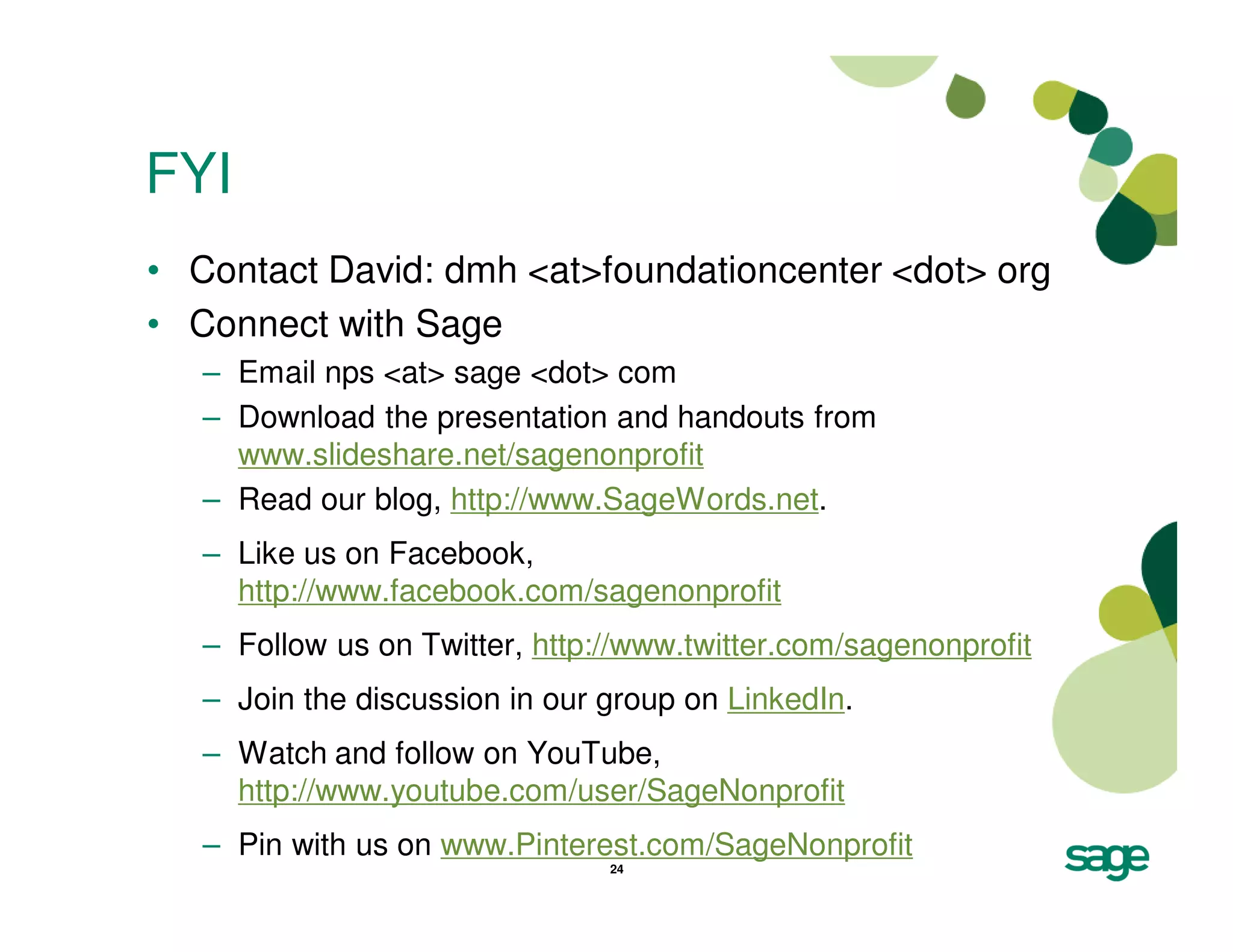 FYI
• Contact David: dmh <at>foundationcenter <dot> org
• Connect with Sage
   – Email nps <at> sage <dot> com
   – Download the presentation and handouts from
     www.slideshare.net/sagenonprofit
   – Read our blog, http://www.SageWords.net.
   – Like us on Facebook,
     http://www.facebook.com/sagenonprofit
   – Follow us on Twitter, http://www.twitter.com/sagenonprofit
   – Join the discussion in our group on LinkedIn.
   – Watch and follow on YouTube,
     http://www.youtube.com/user/SageNonprofit
   – Pin with us on www.Pinterest.com/SageNonprofit
                                24
 