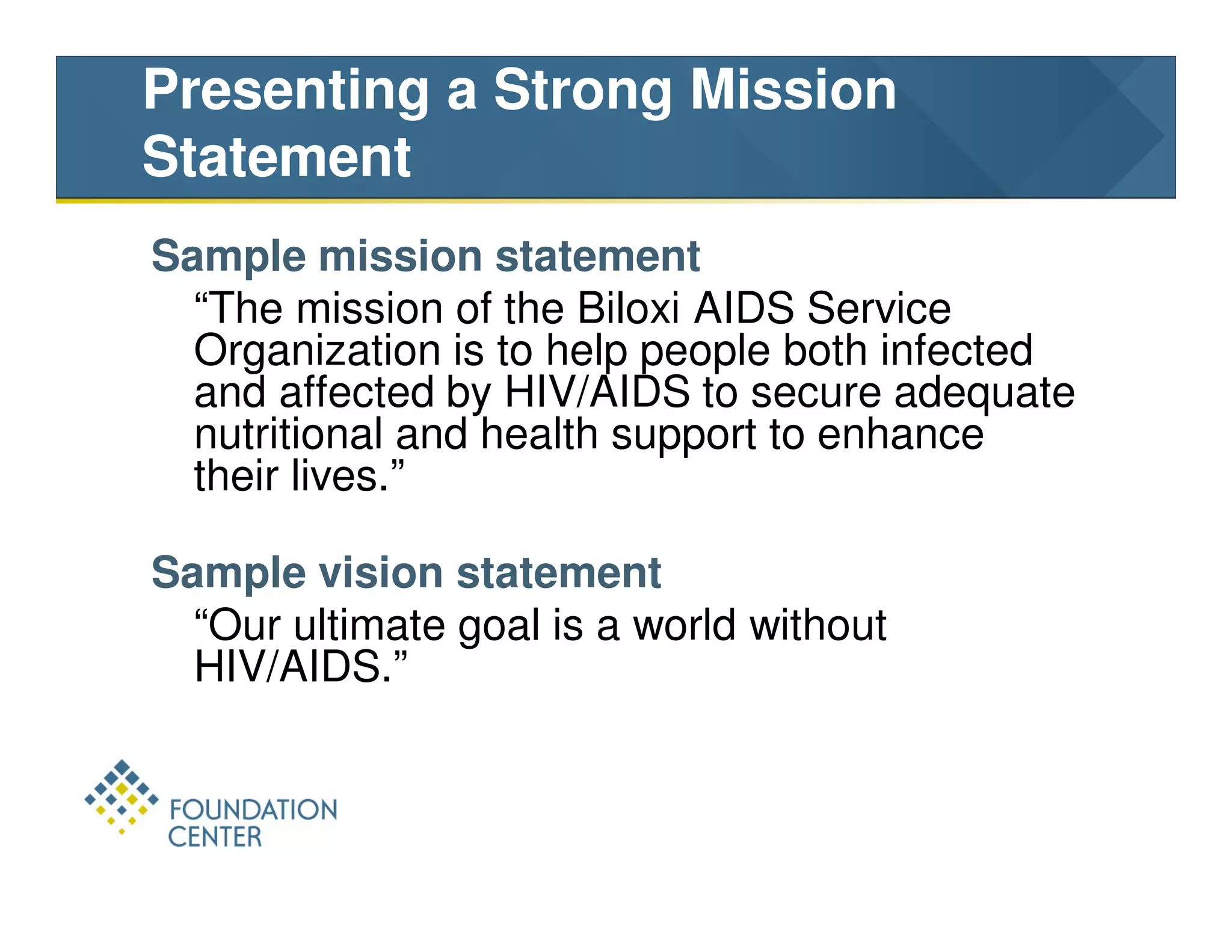 Presenting a Strong Mission
Statement
Sample mission statement
  “The mission of the Biloxi AIDS Service
  Organization is to help people both infected
  and affected by HIV/AIDS to secure adequate
  nutritional and health support to enhance
  their lives.”

Sample vision statement
  “Our ultimate goal is a world without
  HIV/AIDS.”
 