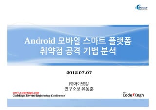 Android 모바일 스마트 플랫폼
취약점 공격 기법 분석
2012.07.07
㈜아이넷캅
연구소장 유동훈
www.CodeEngn.com
CodeEngn ReverseEngineering Conference
 