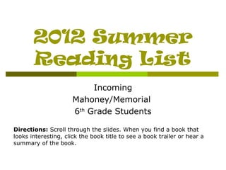 2012 Summer
       Reading List
                           Incoming
                      Mahoney/Memorial
                      6th Grade Students

Directions: Scroll through the slides. When you find a book that
looks interesting, click the book title to see a book trailer or hear a
summary of the book.
 