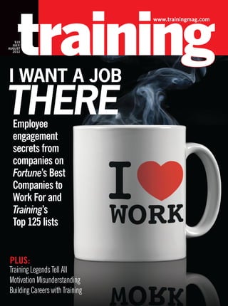 www.trainingmag.com
PLUS:
Training Legends Tell All
Motivation Misunderstanding
Building Careers with Training
$10
JULY/
AUGUST
2012
Employee
engagement
secrets from
companies on
Fortune’s Best
Companies to
Work For and
Training’s
Top 125 lists
I want a Job
THERE
 