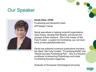 Our Speaker
          Sandy Rees, CFRE
          Fundraising and Nonprofit Coach
          AFP Master Trainer

          Sandy specializes in helping nonprofit organizations
          raise money, develop their Boards, and ensure the
          success of their missions. She is the creator of Get
          Fully Funded , a system for fundraising, you can learn
          more at www.getfullyfunded.com.

          Sandy has authored numerous publications including
          her latest “Get Fully Funded”, "Fundraising Buffet" and
          "Simple Success Fundraising Plan.“ She is a frequent
          contributor to Advancing Philanthropy and Inside
          Fundraising Success magazines

          Graduate of Tennessee Technological University

                        2
 