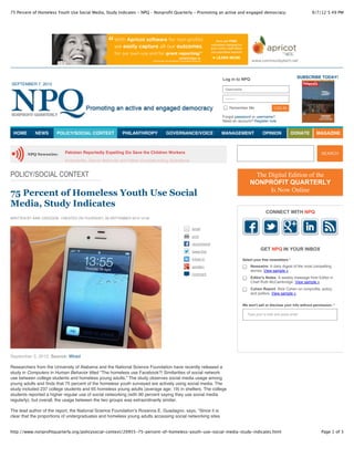75 Percent of Homeless Youth Use Social Media, Study Indicates - NPQ – Nonprofit Quarterly - Promoting an active and engaged democracy.                          9/7/12 5:49 PM




                                                                                                           Log in to NPQ                                  SUBSCRIBE TODAY!
SEPTEMBER 7, 2012
                                                                                                            Username

                                                                                                            ••••••••

                                                                                                               Remember Me                LOG IN

                                                                                                           Forgot password or username?
                                                                                                           Need an account? Register now


 HOME       NEWS       POLICY/SOCIAL CONTEXT           PHILANTHROPY          GOVERNANCE/VOICE              MANAGEMENT              OPINION              DONATE      MAGAZINE



        NPQ Newswire:      Pakistan Reportedly Expelling Six Save the Children Workers                                                                                 SEARCH
                           Kickstarter, Donor Refunds and Other Crowdfunding Questions


POLICY/SOCIAL CONTEXT                                                                                                       The Digital Edition of the
                                                                                                                           NONPROFIT QUARTERLY
                                                                                                                                 Is Now Online
75 Percent of Homeless Youth Use Social
Media, Study Indicates
                                                                                                                                     CONNECT WITH NPQ
WRITTEN BY AINE CREEDON CREATED ON THURSDAY, 06 SEPTEMBER 2012 13:49


                                                                                          email

                                                                                          print

                                                                                          recommend

                                                                                          tweet this
                                                                                                                                  GET NPQ IN YOUR INBOX
                                                                                          linked in                    Select your free newsletters *
                                                                                          google+                          Newswire: A daily digest of the most compelling
                                                                                                                           stories. View sample »
                                                                                          comment
                                                                                                                           Editor's Notes: A weekly message from Editor in
                                                                                                                           Chief Ruth McCambridge. View sample »
                                                                                                                           Cohen Report: Rick Cohen on nonprofits, policy,
                                                                                                                           and politics. View sample »


                                                                                                                       We won't sell or disclose your info without permission. *

                                                                                                                          Type your e-mail and press enter




September 3, 2012; Source: Wired

Researchers from the University of Alabama and the National Science Foundation have recently released a
study in Computers in Human Behavior titled “The homeless use Facebook?! Similarities of social network
use between college students and homeless young adults.” The study observes social media usage among
young adults and finds that 75 percent of the homeless youth surveyed are actively using social media. The
study included 237 college students and 65 homeless young adults (average age: 19) in shelters. The college
students reported a higher regular use of social networking (with 90 percent saying they use social media
regularly), but overall, the usage between the two groups was extraordinarily similar.

The lead author of the report, the National Science Foundation’s Rosanna E. Guadagno, says, “Since it is
clear that the proportions of undergraduates and homeless young adults accessing social networking sites


http://www.nonprofitquarterly.org/policysocial-context/20955-75-percent-of-homeless-youth-use-social-media-study-indicates.html                                        Page 1 of 3
 
