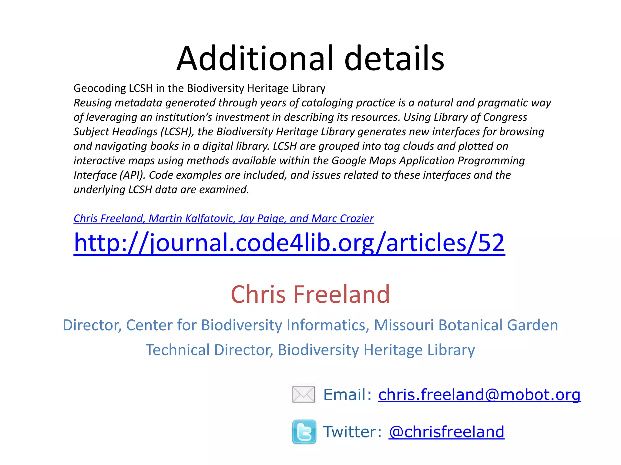 Additional details
 Geocoding LCSH in the Biodiversity Heritage Library
 Reusing metadata generated through years of cataloging practice is a natural and pragmatic way
 of leveraging an institution’s investment in describing its resources. Using Library of Congress
 Subject Headings (LCSH), the Biodiversity Heritage Library generates new interfaces for browsing
 and navigating books in a digital library. LCSH are grouped into tag clouds and plotted on
 interactive maps using methods available within the Google Maps Application Programming
 Interface (API). Code examples are included, and issues related to these interfaces and the
 underlying LCSH data are examined.

 Chris Freeland, Martin Kalfatovic, Jay Paige, and Marc Crozier

 http://journal.code4lib.org/articles/52
                                 Chris Freeland
Director, Center for Biodiversity Informatics, Missouri Botanical Garden
            Technical Director, Biodiversity Heritage Library

                                                    Email: chris.freeland@mobot.org

                                                    Twitter: @chrisfreeland
 