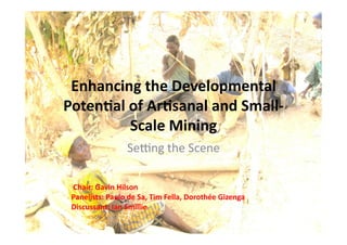 Enhancing	
  the	
  Developmental	
  
Poten2al	
  of	
  Ar2sanal	
  and	
  Small-­‐
Scale	
  Mining	
  
Se$ng	
  the	
  Scene	
  
	
  Chair:	
  Gavin	
  Hilson	
  	
  
Panelists:	
  Paulo	
  de	
  Sa,	
  Tim	
  Fella,	
  Dorothée	
  Gizenga	
  	
  
Discussant:	
  Ian	
  Smillie	
   	
  	
  
 