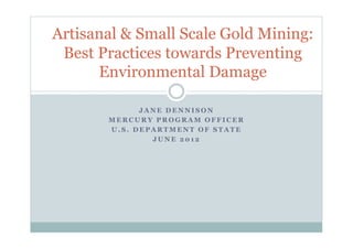 J A N E D E N N I S O N
M E R C U R Y P R O G R A M O F F I C E R
U . S . D E P A R T M E N T O F S T A T E
J U N E 2 0 1 2
Artisanal & Small Scale Gold Mining:
Best Practices towards Preventing
Environmental Damage
 