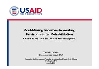 Post-Mining Income-Generating
Environmental Rehabilitation
A Case Study from the Central African Republic
Terah U. DeJong
Consultant, Tetra Tech ARD	

Enhancing the Development Potential of Artisanal and Small-Scale Mining
Washington, DC
June 8, 2012	

 