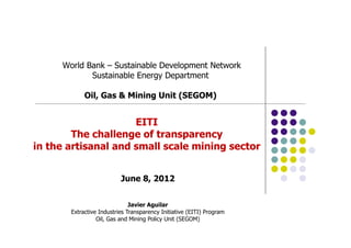 World Bank – Sustainable Development Network
Sustainable Energy Department
Oil, Gas & Mining Unit (SEGOM)
June 8, 2012
Javier Aguilar
Extractive Industries Transparency Initiative (EITI) Program
Oil, Gas and Mining Policy Unit (SEGOM)
EITI
The challenge of transparency
in the artisanal and small scale mining sector
 