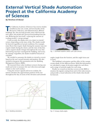 External Vertical Shade Automation
Project at the California Academy
of Sciences
By Hershow Al-Barazi




T
      he California Academy of Sciences has exterior shades
      installed on the east, south, and west façades of the
      Research, Collection, and Administration (RC&A)
buildings. Yes, they do help provide some relief from the
sun’s glare, but mostly they prevent heat-loading from the
sun. Reducing the heat load = reducing the amount of
cooling needed = energy savings!
    Until recently, the shades were on a timer to extend/
retract, depending on the time of day. The shades would
be lowered regardless of actual conditions. For example,
some floors that require shade during the summer may not
require shade during the winter, and the time of day that
a floor requires shade changes throughout the year. Our
beloved fog may have enveloped the building, and it may       Fig. 1: Southeast weather station with solar sensors.
be raining—regardless, the shades would be lowered on
schedule.
    We needed to automate the shades to extend or retract     angles (angle from the horizon, and the angle from east
based on the sun’s actual intensity and position. We also     to west).
needed to integrate this automation into the Building            The building’s orientation and the effect of the canopy
Management System (BMS).                                      creates shade on the different floors. With this information,
    We mounted three solar irradiance sensors (facing east,   we calculated a range of elevation angles for each floor,
south and west) to measure the sun’s direction and angle      and a range of azimuth angles for each wing.
relative to the roof’s surface.                                  Finally, we created an interface screen on the BMS to
    Using the sensor’s signals and vector analysis, the       monitor the signals coming from each of the solar sensors,
system calculates the approximate position of the sun         and provide a visual indication of the shades that should
throughout the day, in terms of the elevation and azimuth     be lowered.




Fig. 2: Building orientation.                                 Fig. 3: Canopy shade angles.




16      PAPYRUS SUMMER–FALL 2012
 