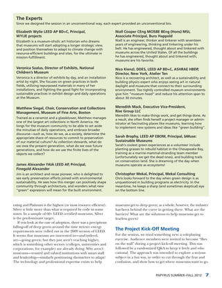 The Experts
  Since we designed the session in an unconventional way, each expert provided an unconventional bio.

  Elizabeth Wylie LEED AP BD+C, Principal,                         Niall Cooper CEng MCISBE BEng (Hons) MSt,
  WYLIE projects                                                   Associate Principal, Buro Happold
  Elizabeth is a museum-oholic art historian who dreams            Niall is an engineer, thinker and tinkerer with seventeen
  that museums will start adopting a longer strategic view,        years of engineering, thinking and tinkering under his
  and position themselves to adapt to climate change with          belt. He has engineered, thought about and tinkered with
  resource-efficient buildings and sites, for the ultimate in      museums across the United States. Of all the buildings
  mission-fulfillment.                                             he has engineered, thought about and tinkered with,
                                                                   museums are his favorite.

  Veronica Szalus, Director of Exhibits, National                  Nico Kienzl, DDES, LEED AP BD+C, ASHRAE HBDP,
  Children’s Museum                                                Director, New York, Atelier Ten
  Veronica is a director of exhibits by day, and an installation   Nico is a recovering architect, as well as a sustainability and
  artist by night. She focuses on green practices in both          building physics expert who enjoys seeing art in natural
  fields, utilizing repurposed materials in many of her            daylight and museums that connect to their surrounding
  installations, and fighting the good fight for incorporating     environment. Too tightly controlled museum environments
  sustainable practices in exhibit design and daily operations     give him “museum head” and reduce his attention span to
  at the Museum.                                                   about 30 minutes.


  Matthew Siegal, Chair, Conservation and Collections              Meredith Mack, Executive Vice-President,
  Management, Museum of Fine Arts, Boston                          Rise Group LLC
                                                                   Meredith likes to make things work, and get things done. As
  Trained as a ceramist and a glassblower, Matthew manages         a result, she often finds herself a project manager or admin-
  one of the largest art collections in North America. He          istrator at fascinating places like museums, learning how
  longs for the museum community to be able to set aside           to implement new systems and ideas like “green building”.
  the minutiae of daily operations, and embrace broader
  discourse—such as, how do we, as a society, determine the
  appropriate share of resources to commit to preservation         Sarah Brophy, LEED AP EBOM, Principal, bMuse:
  of our material culture? As collection stewards, what do         Sustainable Museums
  we owe the present generation, what do we owe future             Sarah’s coolest green experiences as a volunteer include
  generations, and how do we use the finite lives of the           planting grasses to rebuild habitat in the Chesapeake Bay,
  objects we collect?                                              training as a marine-mammal-stranding team member
                                                                   (unfortunately we get the dead ones), and building trails
                                                                   on conservation land. She is dreaming of the day when
  James Alexander FAIA LEED AP, Principal,                         museums operate as ecosystems!
  Finegold Alexander
  Jim is an architect and reuse pioneer, who is delighted to       Christopher Mekal, Principal, Mekal Consulting
  see early preservation efforts joined with environmental         Chris looks forward to the day when green design is as
  sustainability. He sees how this merger can positively shape     unquestioned in building programs as electricity. In the
  community through architecture, and wonders what new             meantime, he keeps a sharp (and sometimes skeptical) eye
  “green” expression will mean for the built environment.          on the bottom line.



rating and Platinum is the highest (or most resource efficient).   museums get to deep green; as a whole, however, the industry
Silver is little more than what is required by code in some        has been behind the curve in getting there. What are the
states. In a sample of 60+ LEED certified museums, Silver          barriers? What are the solutions to help museums get to
is the predominant target.                                         fearless green?
    If you look at the rate of adoption, there was a precipitous
falling-off of deep green around the time stricter energy
requirements were rolled out in the 2009 version of LEED.
                                                                   The Project Kick-Off Meeting
It seems that museums are interested in—and indeed,                For the session, we tried something new: a roleplaying
are—going green; but they just aren’t reaching higher,             exercise. Audience members were invited to become “flies
which is something other sectors (colleges, universities and       on the wall” during a project kick-off meeting. This was
corporations, for example) are already doing. Why aren’t           followed by a randomized Q&A to keep it lively and edu-
museums—trusted and valued institutions with smart staff           cational. The approach was intended to explore a serious
and leadership—similarly positioning themselves to adapt?          subject in a fun way, in order to cut through the fear and
The technology and professional expertise exists to help           confusion, and show how to get where museums want to go.


                                                                                               PAPYRUS SUMMER–FALL 2012          7
 