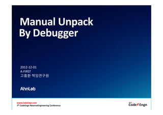 Manual Unpack
  By Debugger

    2012-12-01
    A-FIRST
    고흥환 책임연구원




www.CodeEngn.com                                              Copyright (c) AhnLab, Inc. 1988-2012. All rights reserved.
7th CodeEngn ReverseEngineeringAll rights reserved.
           Copyright (c) AhnLab, Inc. 1988-2012. Conference
 