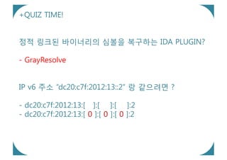 +QUIZ TIME!


정적 링크된 바이너리의 심볼을 복구하는 IDA PLUGIN?

- GrayResolve


IP v6 주소 “dc20:c7f:2012:13::2” 랑 같으려면 ?

- dc20:c7f:2012:13:[ ]:[ ]:[ ]:2
- dc20:c7f:2012:13:[ 0 ]:[ 0 ]:[ 0 ]:2
 